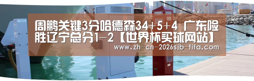 周鹏关键3分哈德森34+5+4 广东险胜辽宁总分1-2【世界杯买球网站】(图3) 世界杯买球网站